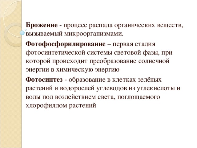 Брожение - процесс распада органических веществ, вызываемый микроорганизмами. Фотофосфорилирование – первая стадия фотосинтетической системы световой фазы, при которой происходит преобразование солнечной энергии в химическую энергию  Фотосинтез - образование в клетках зелёных растений и водорослей углеводов из углекислоты и воды под воздействием света, поглощаемого хлорофиллом растений