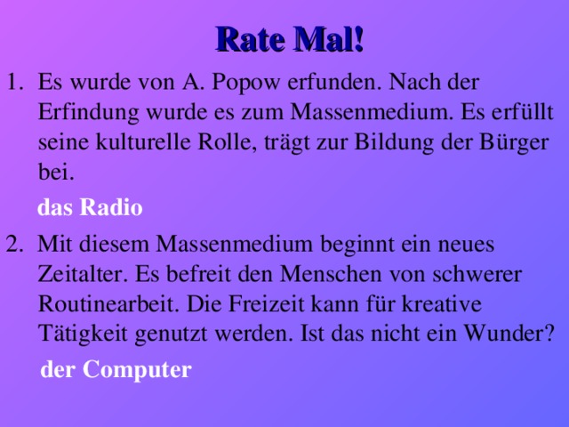 Rate Mal! Es wurde von A. Popow erfunden. Nach der Erfindung wurde es zum Massenmedium. Es erfüllt seine kulturelle Rolle, trägt zur Bildung der Bürger bei.  das Radio 2. Mit diesem Massenmedium beginnt ein neues Zeitalter. Es befreit den Menschen von schwerer Routinearbeit. Die Freizeit kann für kreative Tätigkeit genutzt werden. Ist das nicht ein Wunder?  der Computer