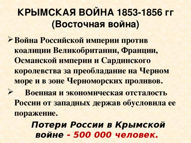 КРЫМСКАЯ ВОЙНА 1853-1856 гг  (Восточная война) Война Российской империи против коалиции Великобритании, Франции, Османской империи и Сардинского королевства за преобладание на Черном море и в зоне Черноморских проливов.  Военная и экономическая отсталость России от западных держав обусловила ее поражение.   Потери России в Крымской войне - 500 000 человек.