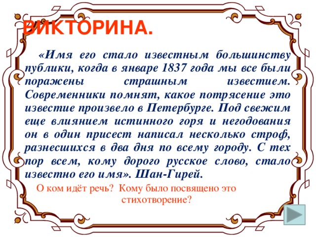 ВИКТОРИНА.  «Имя его стало известным большинству публики, когда в январе 1837 года мы все были поражены страшным известием. Современники помнят, какое потрясение это известие произвело в Петербурге. Под свежим еще влиянием истинного горя и негодования он в один присест написал несколько строф, разнесшихся в два дня по всему городу. С тех пор всем, кому дорого русское слово, стало известно его имя». Шан-Гирей.  О ком идёт речь? Кому было посвящено это стихотворение?