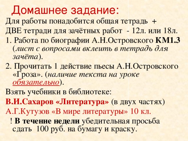 Домашнее задание:  Для работы понадобится общая тетрадь + ДВЕ тетради для зачётных работ - 12л. или 18л. 1. Работа по биографии А.Н.Островского КМ1.3 ( лист с вопросами вклеить в тетрадь для зачёта ). 2. Прочитать 1 действие пьесы А.Н.Островского «Гроза». ( наличие текста на уроке обязательно ). Взять учебники в библиотеке: В.И.Сахаров «Литература» (в двух частях) А.Г.Кутузов «В мире литературы» 10 кл.   ! В течение недели убедительная просьба сдать 100 руб. на бумагу и краску.