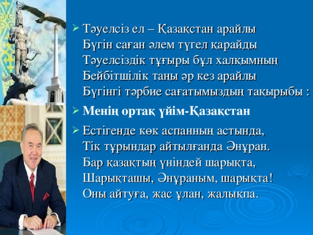 Тәуелсіз ел – Қазақстан арайлы  Бүгін саған әлем түгел қарайды  Тәуелсіздік тұғыры бұл халқымның  Бейбітшілік таңы әр кез арайлы   Бүгінгі тәрбие сағатымыздың тақырыбы  :  Мен ің ортақ үйім-Қазақстан Естігенде көк аспанның астында,  Тік тұрындар айтылғанда Әнұран.  Бар қазақтың үніндей шарықта,  Шарықташы, Әнұраным, шарықта!  Оны айтуға, жас ұлан, жалықпа .