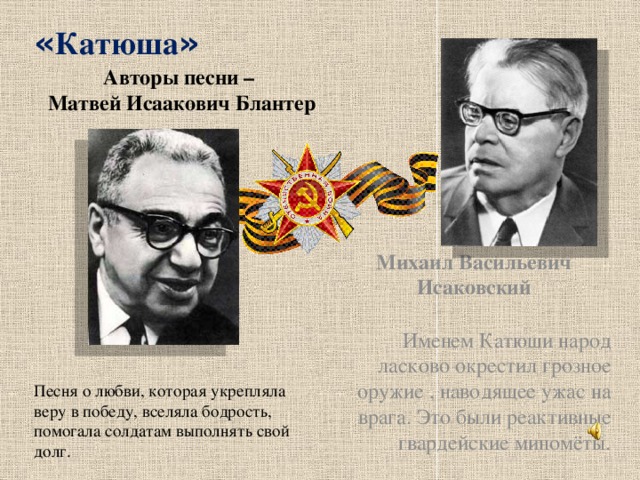 « Катюша » Авторы песни –  Матвей Исаакович Блантер Михаил Васильевич Исаковский  Именем Катюши народ ласково окрестил грозное оружие , наводящее ужас на врага. Это были реактивные гвардейские миномёты.  Песня о любви, которая укрепляла веру в победу, вселяла бодрость, помогала солдатам выполнять свой долг.