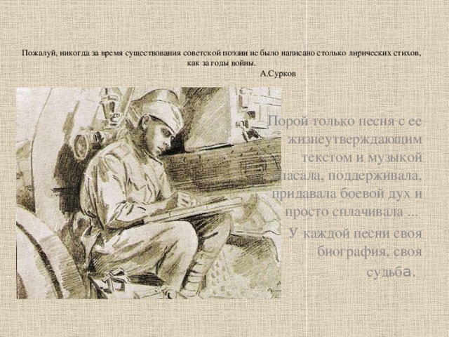 Пожалуй, никогда за время существования советской поэзии не было написано столько лирических стихов, как за годы войны.  А.Сурков   Порой только песня с ее жизнеутверждающим текстом и музыкой спасала, поддерживала, придавала боевой дух и просто сплачивала ... У каждой песни своя биография, своя судьб а.  