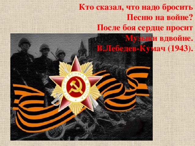 Кто сказал, что надо бросить Песню на войне? После боя сердце просит Музыки вдвойне. В.Лебедев-Кумач (1943).