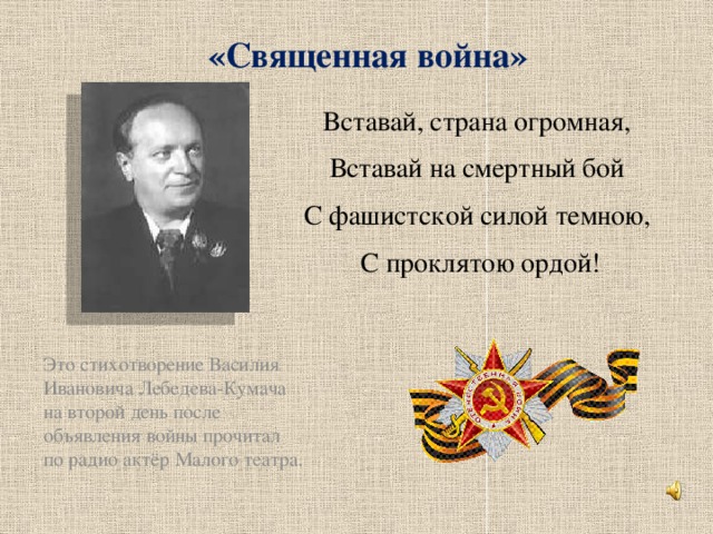 «Священная война» Это стихотворение Василия Ивановича Лебедева-Кумача на второй день после объявления войны прочитал по радио актёр Малого театра. Вставай, страна огромная, Вставай на смертный бой С фашистской силой темною, С проклятою ордой!