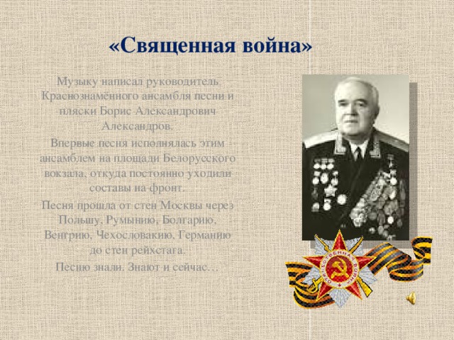 «Священная война» Музыку написал руководитель Краснознамённого ансамбля песни и пляски Борис Александрович Александров. Впервые песня исполнялась этим ансамблем на площади Белорусского вокзала, откуда постоянно уходили составы на фронт. Песня прошла от стен Москвы через Польшу, Румынию, Болгарию, Венгрию, Чехословакию, Германию до стен рейхстага. Песню знали. Знают и сейчас…