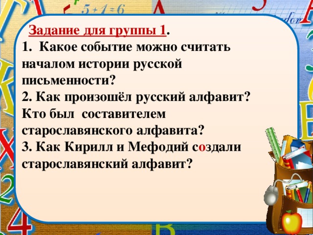 Задание для группы 1 . 1. Какое событие можно считать началом истории русской письменности? 2. Как произошёл русский алфавит? Кто был составителем старославянского алфавита? 3. Как Кирилл и Мефодий с о здали старославянский алфавит?