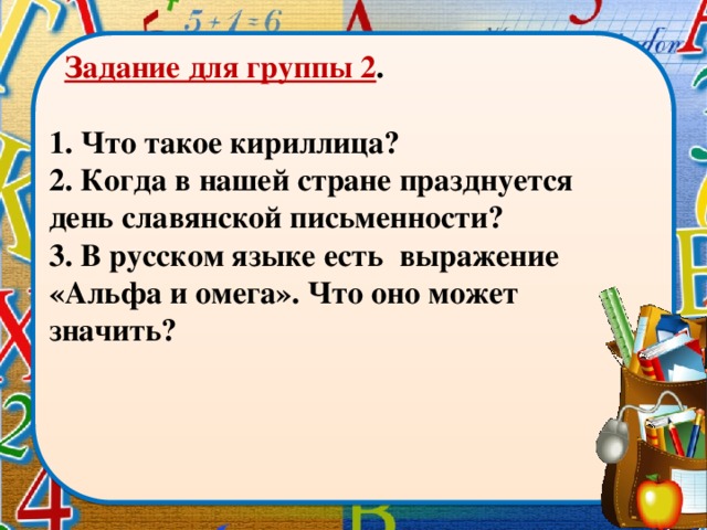 Задание для группы 2 .  1. Что такое кириллица? 2. Когда в нашей стране празднуется день славянской письменности? 3. В русском языке есть выражение «Альфа и омега». Что оно может значить?