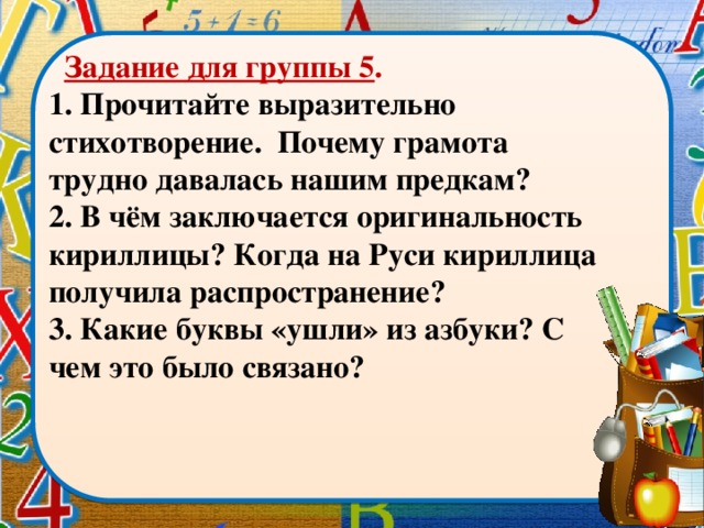 Задание для группы 5 . 1. Прочитайте выразительно стихотворение. Почему грамота трудно давалась нашим предкам? 2. В чём заключается оригинальность кириллицы? Когда на Руси кириллица получила распространение? 3. Какие буквы «ушли» из азбуки? С чем это было связано?