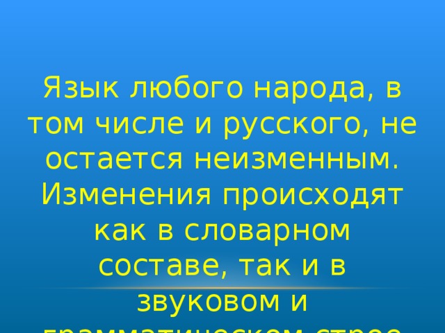 Язык любого народа, в том числе и русского, не остается неизменным. Изменения происходят как в словарном составе, так и в звуковом и грамматическом строе языка.