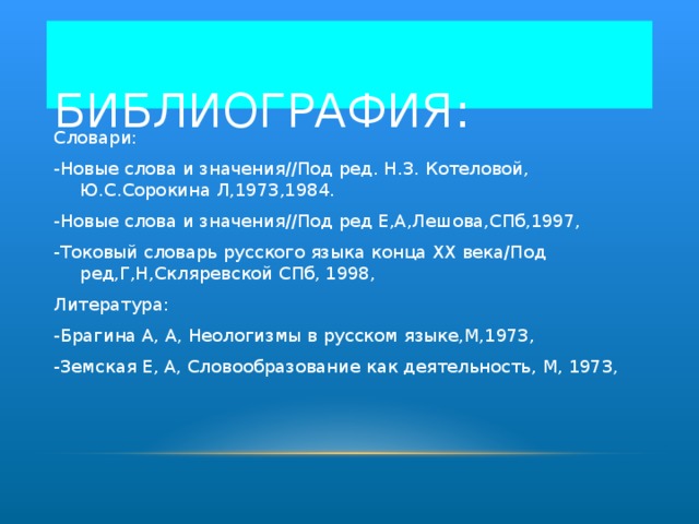 БИБЛИОГРАФИЯ: Словари: -Новые слова и значения//Под ред . Н . З . Котеловой,  Ю . С . Сорокина Л,1973,1984 . - Новые слова и значения//Под ред Е,А,Лешова,СПб,1997, -Токовый словарь русского языка конца XX века/Под ред,Г,Н,Скляревской СПб, 1998, Литература: -Брагина А, А, Неологизмы в русском языке,М,1973, -Земская Е, А, Словообразование как деятельность, М, 1973,