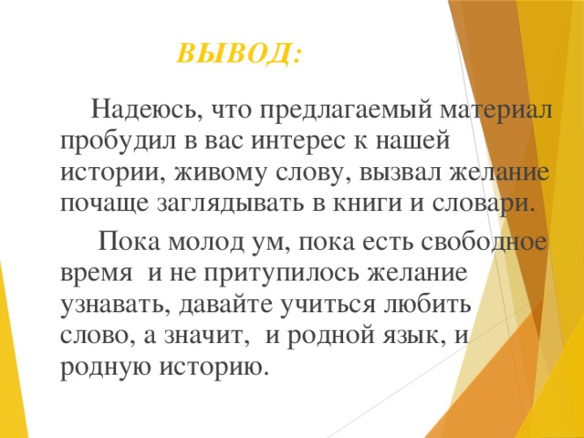 ВЫВОД:  Надеюсь, что предлагаемый материал пробудил в вас интерес к нашей истории, живому слову, вызвал желание почаще заглядывать в книги и словари.  Пока молод ум, пока есть свободное время и не притупилось желание узнавать, давайте учиться любить слово, а значит, и родной язык, и родную историю.