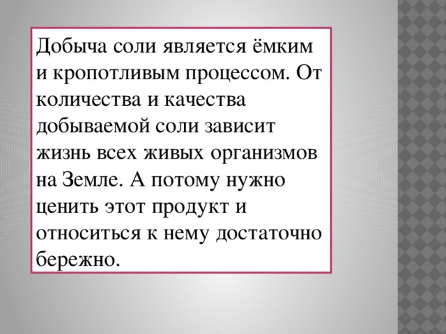 Добыча соли является ёмким и кропотливым процессом. От количества и качества добываемой соли зависит жизнь всех живых организмов на Земле. А потому нужно ценить этот продукт и относиться к нему достаточно бережно.