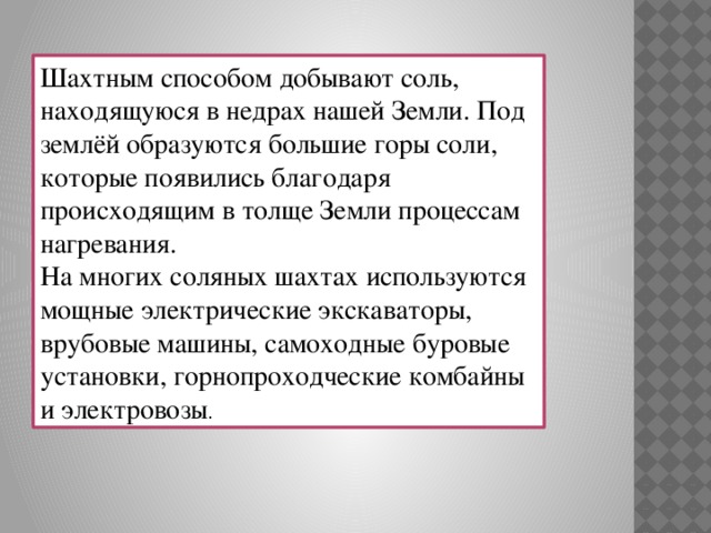 Шахтным способом добывают соль, находящуюся в недрах нашей Земли. Под землёй образуются большие горы соли, которые появились благодаря происходящим в толще Земли процессам нагревания. На многих соляных шахтах используются мощные электрические экскаваторы, врубовые машины, самоходные буровые установки, горнопроходческие комбайны и электровозы .