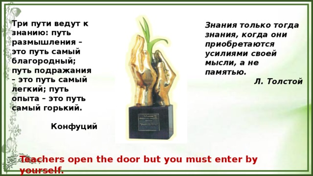 Три пути ведут к знанию: путь размышления – это путь самый благородный; путь подражания – это путь самый легкий; путь опыта – это путь самый горький.  Конфуций Знания только тогда знания, когда они приобретаются усилиями своей мысли, а не памятью. Л. Толстой      Teachers open the door but you must enter by yourself. Chinese proverb