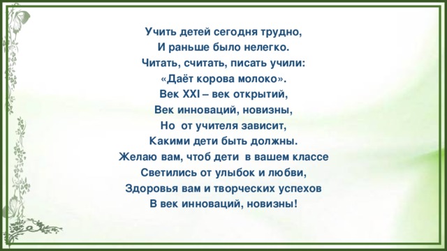 Учить детей сегодня трудно, И раньше было нелегко. Читать, считать, писать учили: «Даёт корова молоко». Век XXI – век открытий, Век инноваций, новизны, Но  от учителя зависит, Какими дети быть должны. Желаю вам, чтоб дети  в вашем классе Светились от улыбок и любви, Здоровья вам и творческих успехов В век инноваций, новизны!  