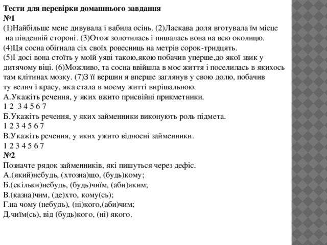 Тести для перевірки домашнього завдання № 1 (1)Найбільше мене дивувала і вабила осінь. (2)Ласкава доля вготувала їм місце  на південній стороні. (3)Отож золотилась і пишалась вона на всю околицю. (4)Ця сосна обігнала сіх своїх ровесниць на метрів сорок-тридцять. (5)І досі вона стоїть у моїй уяві такою,якою побачив уперше,до якої звик у дитячому віці. (6)Можливо, та сосна ввійшла в моє життя і поселилась в якихось там клітинах мозку. (7)З її вершин я вперше заглянув у свою долю, побачив ту велич і красу, яка стала в моєму житті вирішальною. А.Укажіть речення, у яких вжито присвійні прикметники. 1 2 3 4 5 6 7 Б.Укажіть речення, у яких займенники виконують роль підмета. 1 2 3 4 5 6 7 В.Укажіть речення, у яких ужито відносні займенники. 1 2 3 4 5 6 7 № 2 Позначте рядок займенників, які пишуться через дефіс. А.(який)небудь, (хтозна)що, (будь)кому; Б.(скільки)небудь, (будь)чиїм, (аби)яким; В.(казна)чим, (де)хто, кому(сь); Г.на чому (небудь), (ні)кого,(аби)чим; Д.чиїм(сь), від (будь)кого, (ні) якого.