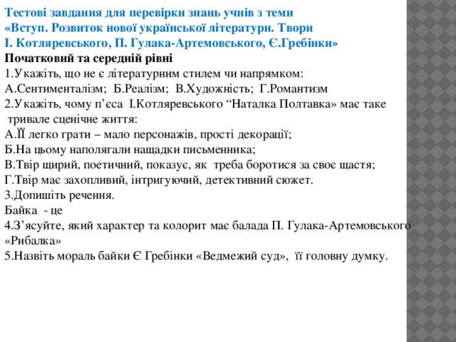 Тестові завдання для перевірки знань учнів з теми «Вступ. Розвиток нової української літератури. Твори І. Котляревського, П. Гулака-Артемовського, Є.Гребінки» Початковий та середній рівні 1.Укажіть, що не є літературним стилем чи напрямком: А.Сентименталізм; Б.Реалізм; В.Художність; Г.Романтизм 2.Укажіть, чому п’єса І.Котляревського “Наталка Полтавка» має таке  тривале сценічне життя: А.ЇЇ легко грати – мало персонажів, прості декорації; Б.На цьому наполягали нащадки письменника; В.Твір щирий, поетичний, показує, як треба боротися за своє щастя; Г.Твір має захопливий, інтригуючий, детективний сюжет. 3.Допишіть речення. Байка - це 4.З’ясуйте, який характер та колорит має балада П. Гулака-Артемовського «Рибалка» 5.Назвіть мораль байки Є Гребінки «Ведмежий суд», її головну думку.