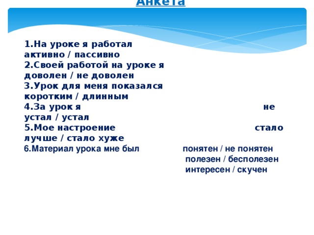 Анкета   1.На уроке я работал активно / пассивно  2.Своей работой на уроке я доволен / не доволен  3.Урок для меня показался коротким / длинным  4.За урок я не устал / устал  5.Мое настроение стало лучше / стало хуже 6.Материал урока мне был понятен / не понятен  полезен / бесполезен  интересен / скучен