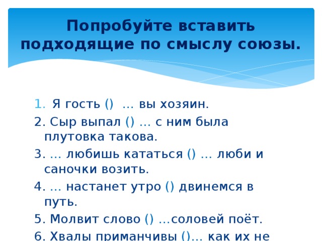 Попробуйте вставить подходящие по смыслу союзы. Я гость () … вы хозяин. 2. Сыр выпал () ... с ним была плутовка такова. 3. … любишь кататься () … люби и саночки возить. 4. ... настанет утро () двинемся в путь. 5. Молвит слово () … соловей поёт. 6. Хвалы приманчивы ()…  как их не пожелать! И, а, если - то, как будто, так что, когда