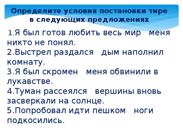 Определите условия постановки тире в следующих предложениях   1. Я был готов любить весь мир меня никто не понял. 2.Выстрел раздался дым наполнил комнату. 3.Я был скромен меня обвинили в лукавстве. 4.Туман рассеялся вершины вновь засверкали на солнце. 5.Попробовал идти пешком ноги подкосились.