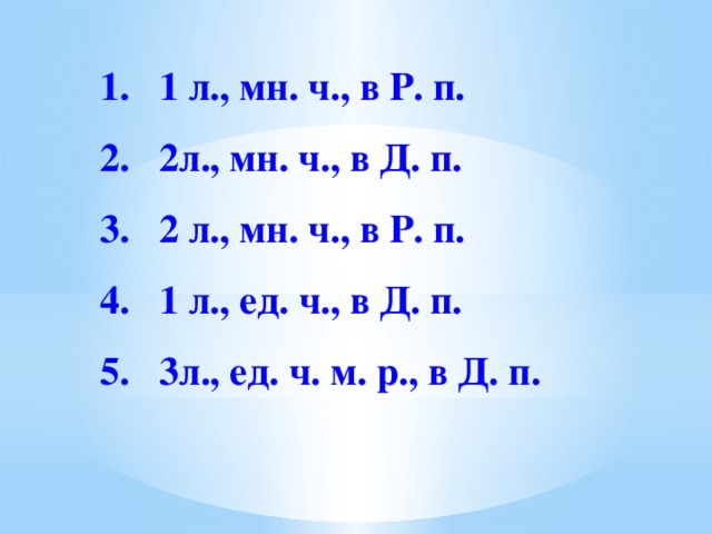 1. 1 л., мн. ч., в Р. п.   2. 2л., мн. ч., в Д. п.   3. 2 л., мн. ч., в Р. п.   4. 1 л., ед. ч., в Д. п.   5. 3л., ед. ч. м. р., в Д. п. 