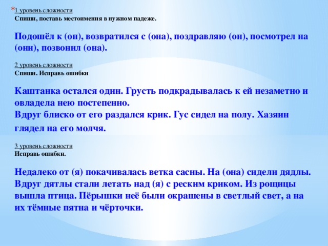 1 уровень сложности  Спиши, поставь местоимения в нужном падеже.    Подошёл к (он), возвратился с (она), поздравляю (он), посмотрел на (они), позвонил (она).    2 уровень сложности  Спиши. Исправь ошибки    Каштанка остался один. Грусть подкрадывалась к ей незаметно и овладела нею постепенно.   Вдруг блиско от его раздался крик. Гус сидел на полу. Хазяин глядел на его молчя.     3 уровень сложности