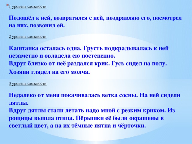 1 уровень сложности   Подошёл к ней, возвратился с ней, поздравляю его, посмотрел на них, позвонил ей.    2 уровень сложности   Каштанка осталась одна. Грусть подкрадывалась к ней незаметно и овладела ею постепенно.   Вдруг близко от неё раздался крик. Гусь сидел на полу. Хозяин глядел на его молча.     3 уровень сложности