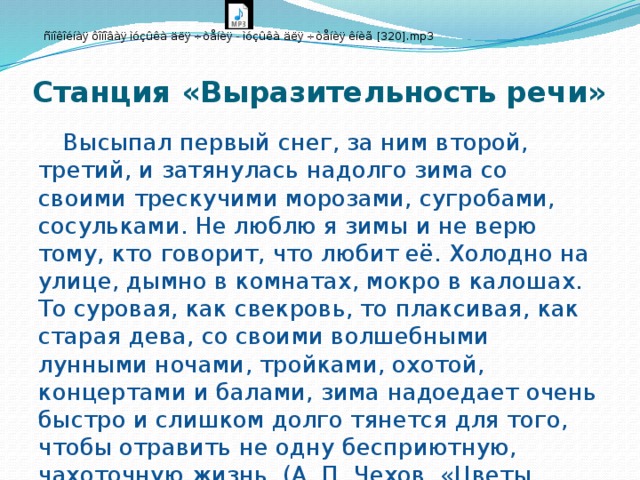 Станция «Выразительность речи»  Высыпал первый снег, за ним второй, третий, и затянулась надолго зима со своими трескучими морозами, сугробами, сосульками. Не люблю я зимы и не верю тому, кто говорит, что любит её. Холодно на улице, дымно в комнатах, мокро в калошах. То суровая, как свекровь, то плаксивая, как старая дева, со своими волшебными лунными ночами, тройками, охотой, концертами и балами, зима надоедает очень быстро и слишком долго тянется для того, чтобы отравить не одну бесприютную, чахоточную жизнь. (А. П. Чехов. «Цветы запоздалые»)