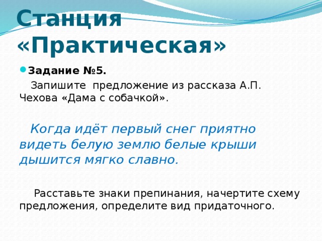 Станция  «Практическая» Задание №5. Запишите предложение из рассказа А.П. Чехова «Дама с собачкой».   Когда идёт первый снег приятно видеть белую землю белые крыши дышится мягко славно.    Расставьте знаки препинания, начертите схему предложения, определите вид придаточного.