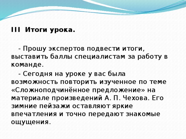 I I I Итоги урока.  - Прошу экспертов подвести итоги, выставить баллы специалистам за работу в команде. - Сегодня на уроке у вас была возможность повторить изученное по теме «Сложноподчинённое предложение» на материале произведений А. П. Чехова. Его зимние пейзажи оставляют яркие впечатления и точно передают знакомые ощущения.