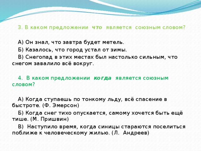 3. В каком предложении что является союзным словом?   А) Он знал, что завтра будет метель. Б) Казалось, что город устал от зимы. В) Снегопад в этих местах был настолько сильным, что снегом завалило всё вокруг.   4. В каком предложении когда является союзным словом?   А) Когда ступаешь по тонкому льду, всё спасение в быстроте. (Ф. Эмерсон) Б) Когда снег тихо опускается, самому хочется быть ещё тише. (М. Пришвин) В) Наступило время, когда синицы стараются поселиться поближе к человеческому жилью. (Л. Андреев)