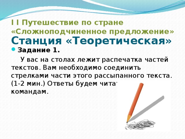 I I Путешествие по стране «Сложноподчиненное предложение» Станция «Теоретическая» Задание 1.  У вас на столах лежит распечатка частей текстов. Вам необходимо соединить стрелками части этого рассыпанного текста.(1-2 мин.) Ответы будем читать по командам.