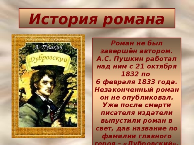 История романа Роман не был завершён автором.  А.С. Пушкин работал над ним с 21 октября 1832 по  6 февраля 1833 года. Незаконченный роман он не опубликовал. Уже после смерти писателя издатели выпустили роман в свет, дав название по фамилии главного героя – «Дубровский».