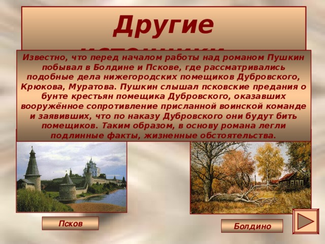 Другие источники… Известно, что перед началом работы над романом Пушкин побывал в Болдине и Пскове, где рассматривались подобные дела нижегородских помещиков Дубровского, Крюкова, Муратова. Пушкин слышал псковские предания о бунте крестьян помещика Дубровского, оказавших вооружённое сопротивление присланной воинской команде и заявивших, что по наказу Дубровского они будут бить помещиков. Таким образом, в основу романа легли подлинные факты, жизненные обстоятельства. Псков Болдино