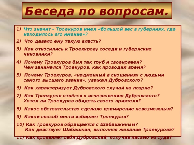 Беседа по вопросам. Что значит – Троекуров имел «большой вес в губерниях, гденаходилось его имение»? 2) Что давало ему такую власть? 3) Как относились к Троекурову соседи и губернские чиновники? 4) Почему Троекуров был так груб и своенравен?  Чем занимался Троекуров, как проводил время? 5) Почему Троекуров, «надменный в сношениях с людьми самого высшего звания», уважал Дубровского? 6) Как характеризует Дубровского случай на псарне? 7) Как Троекуров отнёсся к исчезновению Дубровского?  Хотел ли Троекуров обидеть своего приятеля? 8) Какое обстоятельство сделало примирение невозможным? 9) Какой способ мести избирает Троекуров? 10) Как Троекуров обращается с Шабашкиным?  Как действует Шабашкин, выполняя желание Троекурова? 11) Как проявляет себя Дубровский, получив письмо из суда?