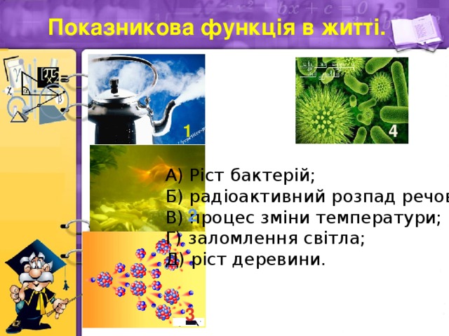 Показникова функція в житті. 1 4 А) Ріст бактерій; Б) радіоактивний розпад речовини; В) процес зміни температури; Г) заломлення світла; Д) ріст деревини. 2 3