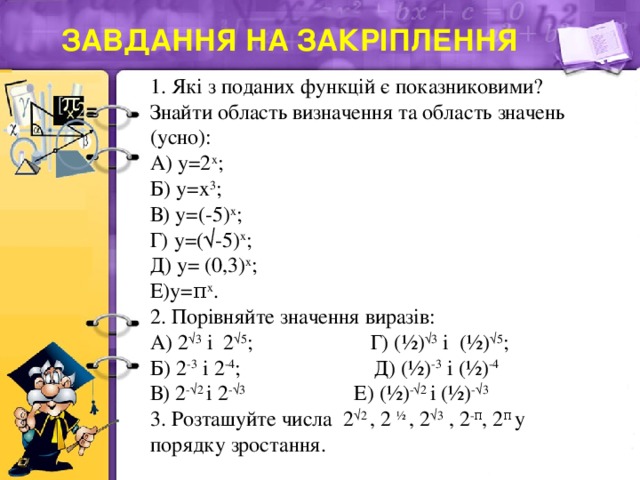 Завдання на закріплення 1. Які з поданих функцій є показниковими? Знайти область визначення та область значень (усно): А) у=2 х ; Б) у=х 3 ; В) у=(-5) х ; Г) у=(√-5) х ; Д) у= (0,3) х ; Е)у=π х . 2. Порівняйте значення виразів: А) 2 √3 і 2 √5 ; Г) (½) √3 і (½) √5 ; Б) 2 -3 і 2 -4 ; Д) (½) -3 і (½) -4 В) 2 -√2 і 2 -√3 Е) (½) -√2 і (½) -√3 3. Розташуйте числа 2 √2 , 2 ½ , 2 √3 , 2 -π , 2 π у порядку зростання.