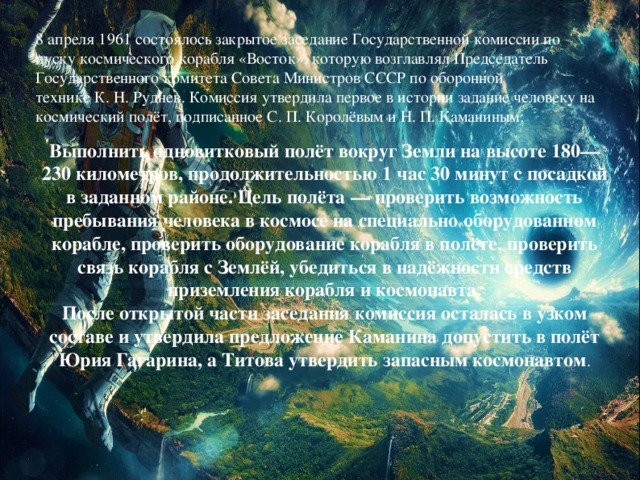 8 апреля 1961 состоялось закрытое заседание Государственной комиссии по пуску космического корабля «Восток», которую возглавлял Председатель Государственного комитета Совета Министров СССР по оборонной технике К. Н. Руднев. Комиссия утвердила первое в истории задание человеку на космический полёт, подписанное С. П. Королёвым и Н. П. Каманиным:   Выполнить одновитковый полёт вокруг Земли на высоте 180—230 километров, продолжительностью 1 час 30 минут с посадкой в заданном районе. Цель полёта — проверить возможность пребывания человека в космосе на специально оборудованном корабле, проверить оборудование корабля в полёте, проверить связь корабля с Землёй, убедиться в надёжности средств приземления корабля и космонавта.  После открытой части заседания комиссия осталась в узком составе и утвердила предложение Каманина допустить в полёт Юрия Гагарина, а Титова утвердить запасным космонавтом .