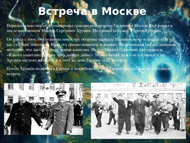 Встреча в Москве Первоначально никто не планировал грандиозной встречи Гагарина в Москве. Всё решил в последний момент Никита Сергеевич Хрущёв. По словам его сына, Сергея Хрущёва, Он начал с того, что позвонил министру обороны маршалу Малиновскому и сказал: «Он у вас старший лейтенант. Надо его срочно повысить в звании». Малиновский сказал, довольно неохотно, что даст Гагарину звание капитана. На что Никита Сергеевич рассердился: «Какого капитана? Вы ему хоть майора дайте». Малиновский долго не соглашался, но Хрущёв настоял на своём, и в этот же день Гагарин стал майором. Потом Хрущёв позвонил в Кремль и потребовал, чтобы Гагарину подготовили достойную встречу.