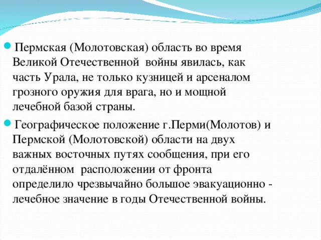 Пермская (Молотовская) область во время Великой Отечественной  войны явилась, как часть Урала, не только кузницей и арсеналом грозного оружия для врага, но и мощной лечебной базой страны. Географическое положение г.Перми(Молотов) и Пермской (Молотовской) области на двух важных восточных путях сообщения, при его отдалённом  расположении от фронта определило чрезвычайно большое эвакуационно - лечебное значение в годы Отечественной войны.