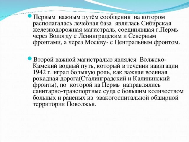 Первым  важным путём сообщения  на котором располагалась лечебная база являлась Сибирская железнодорожная магистраль, соединявшая г.Пермь через Вологду с Ленинградским и Северным фронтами, а через Москву- с Центральным фронтом.  Второй важной магистралью являлся  Волжско-Камский водный путь, который в течении навигации 1942 г. играл большую роль, как важная военная рокадная дорога(Сталинградский и Калининский фронты), по  которой на Пермь  направлялись  санитарно-транспортные суда с большим количеством больных и раненых из  эвакогоспитальной обширной территории Поволжья.