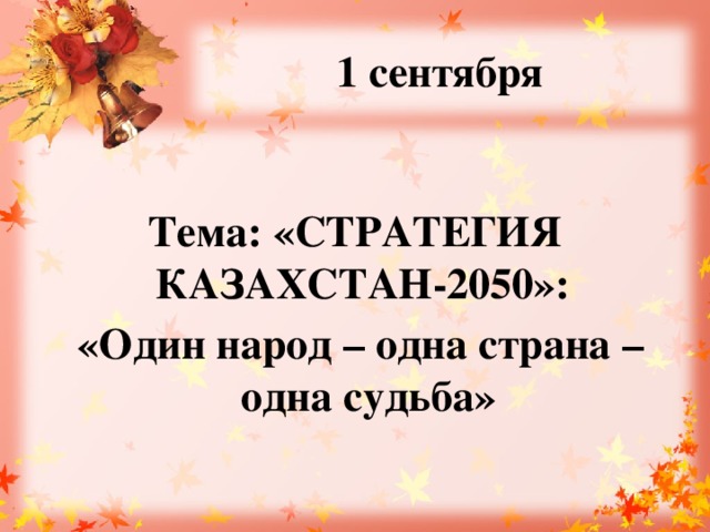 1 сентября  Тема: «СТРАТЕГИЯ КАЗАХСТАН-2050»:  «Один народ – одна страна – одна судьба»