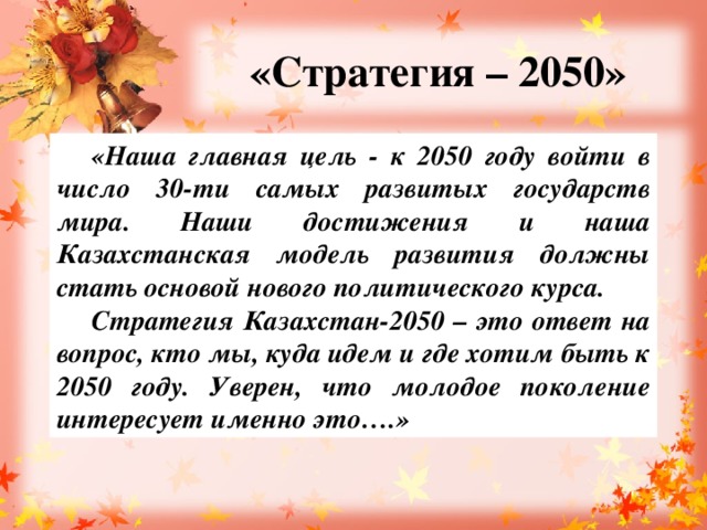 «Стратегия – 2050» «Наша главная цель - к 2050 году войти в число 30-ти самых развитых государств мира. Наши достижения и наша Казахстанская модель развития должны стать основой нового политического курса. Стратегия Казахстан-2050 – это ответ на вопрос, кто мы, куда идем и где хотим быть к 2050 году. Уверен, что молодое поколение интересует именно это….»