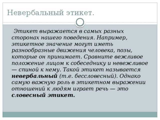 Невербальный этикет.  Этикет выражается в самых разных сторонах нашего поведения. Например, этикетное значение могут иметь разнообразные движения человека, позы, которые он принимает. Сравните вежливое положение лицом к собеседнику и невежливое — спиной к нему. Такой этикет называется невербальный (т.е. бессловесный). Однако самую важную роль в этикетном выражении отношений к людям играет речь — это словесный этикет.