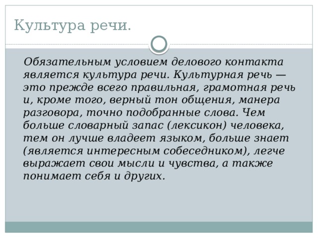 Культура речи.  Обязательным условием делового контакта является культура речи. Культурная речь — это прежде всего правильная, грамотная речь и, кроме того, верный тон общения, манера разговора, точно подобранные слова. Чем больше словарный запас (лексикон) человека, тем он лучше владеет языком, больше знает (является интересным собеседником), легче выражает свои мысли и чувства, а также понимает себя и других.