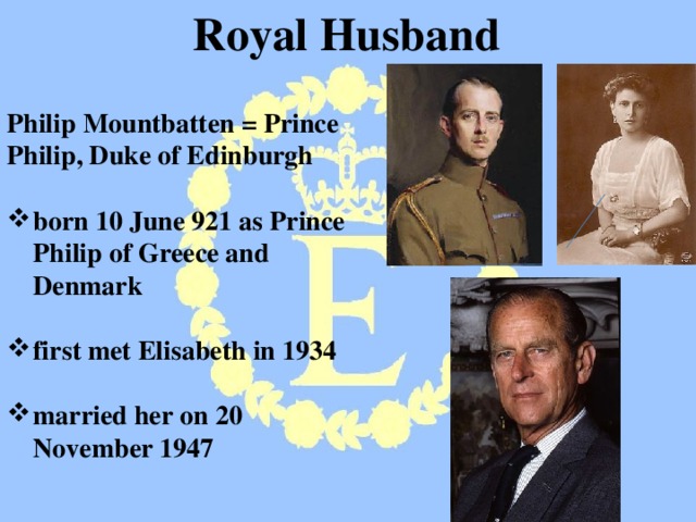Royal Husband  Philip Mountbatten = Prince Philip, Duke of Edinburgh  born 10 June 921 as Prince Philip of Greece and Denmark  first met Elisabeth in 1934  married her on 20 November 1947