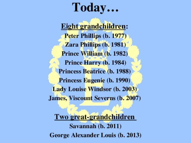 Today…  Eight grandchildren : Peter Phillips (b. 1977) Zara Phillips (b. 1981) Prince William (b. 1982) Prince Harry (b. 1984) Princess Beatrice (b. 1988) Princess Eugenie (b. 1990) Lady Louise Windsor (b. 2003) James, Viscount Severns (b. 2007)  Two great-grandchildren Savannah (b. 2011) George Alexander Louis (b. 2013)