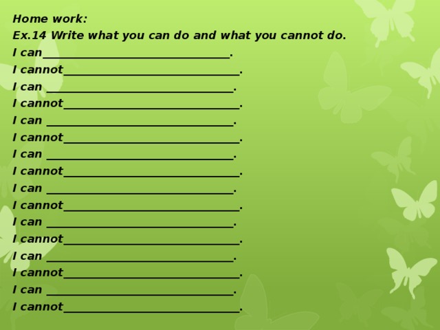 Home work: Ex.14 Write what you can do and what you cannot do. I can__________________________________. I cannot________________________________. I can __________________________________. I cannot________________________________. I can __________________________________. I cannot________________________________. I can __________________________________. I cannot________________________________. I can __________________________________. I cannot________________________________. I can __________________________________. I cannot________________________________. I can __________________________________. I cannot________________________________. I can __________________________________. I cannot________________________________.